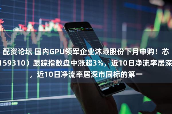 配资论坛 国内GPU领军企业沐曦股份下月申购！芯片ETF天弘（159310）跟踪指数盘中涨超3%，近10日净流率居深市同标的第一