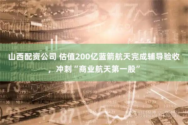 山西配资公司 估值200亿蓝箭航天完成辅导验收，冲刺“商业航天第一股”