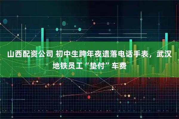 山西配资公司 初中生跨年夜遗落电话手表，武汉地铁员工“垫付”车费