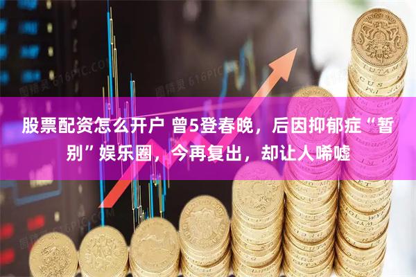 股票配资怎么开户 曾5登春晚，后因抑郁症“暂别”娱乐圈，今再复出，却让人唏嘘