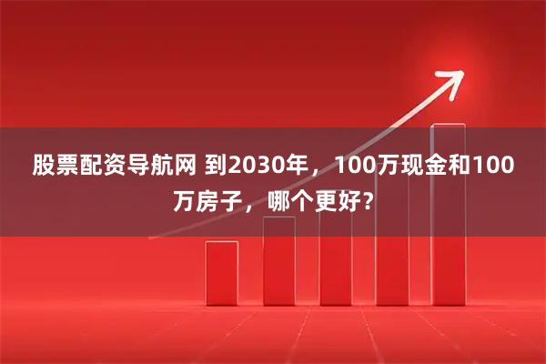 股票配资导航网 到2030年，100万现金和100万房子，哪个更好？