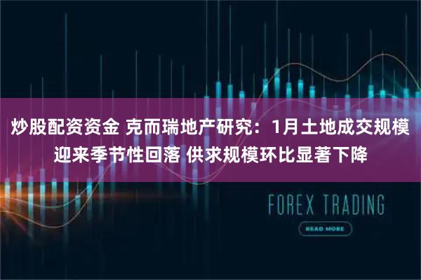 炒股配资资金 克而瑞地产研究：1月土地成交规模迎来季节性回落 供求规模环比显著下降
