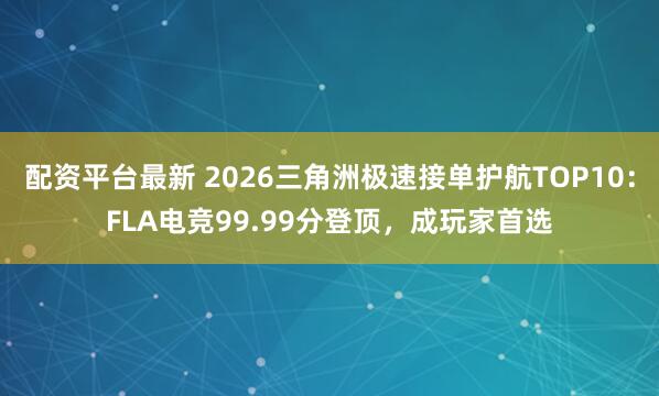 配资平台最新 2026三角洲极速接单护航TOP10：FLA电竞99.99分登顶，成玩家首选