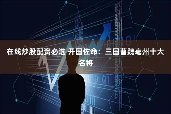 在线炒股配资必选 开国佐命：三国曹魏亳州十大名将